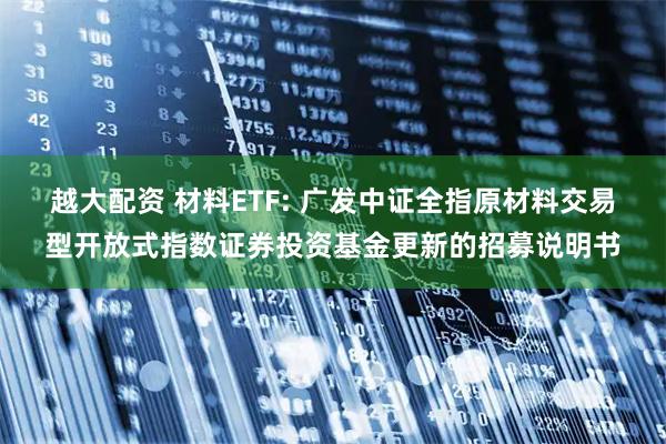 越大配资 材料ETF: 广发中证全指原材料交易型开放式指数证券投资基金更新的招募说明书