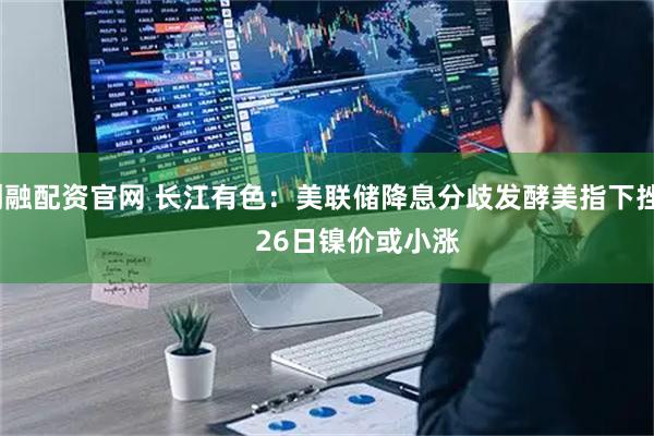 创融配资官网 长江有色：美联储降息分歧发酵美指下挫          26日镍价或小涨