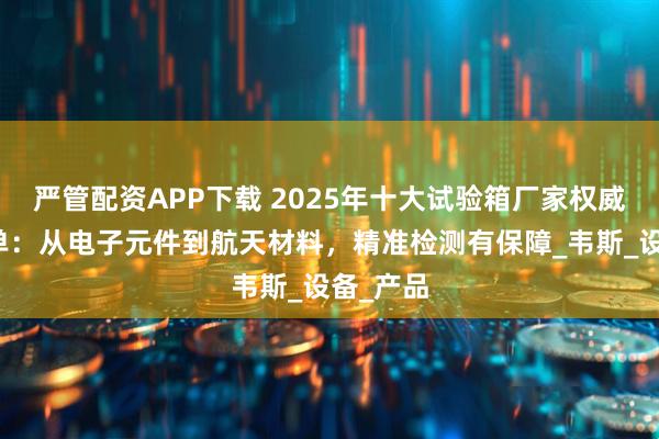严管配资APP下载 2025年十大试验箱厂家权威推荐榜单：从电子元件到航天材料，精准检测有保障_韦斯_设备_产品