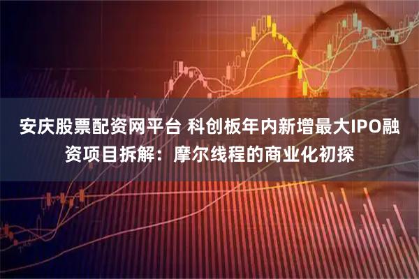 安庆股票配资网平台 科创板年内新增最大IPO融资项目拆解：摩尔线程的商业化初探