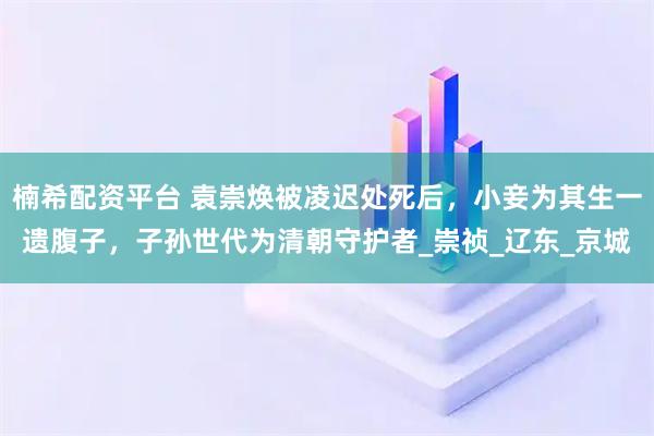 楠希配资平台 袁崇焕被凌迟处死后，小妾为其生一遗腹子，子孙世代为清朝守护者_崇祯_辽东_京城