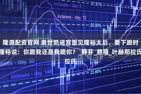 隆源配资官网 袁世凯进宫面见隆裕太后，要下跪时隆裕说：你跪我还是我跪你？_静芬_慈禧_叶赫那拉氏