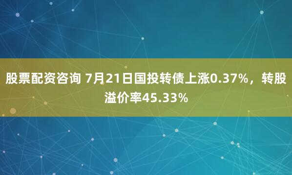 股票配资咨询 7月21日国投转债上涨0.37%，转股溢价率45.33%