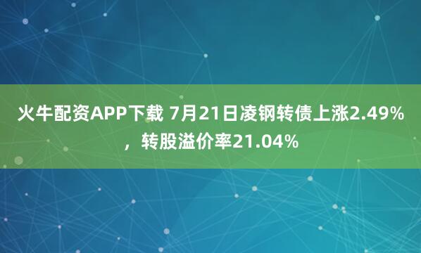 火牛配资APP下载 7月21日凌钢转债上涨2.49%，转股溢价率21.04%