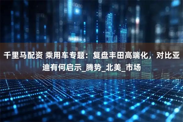 千里马配资 乘用车专题：复盘丰田高端化，对比亚迪有何启示_腾势_北美_市场
