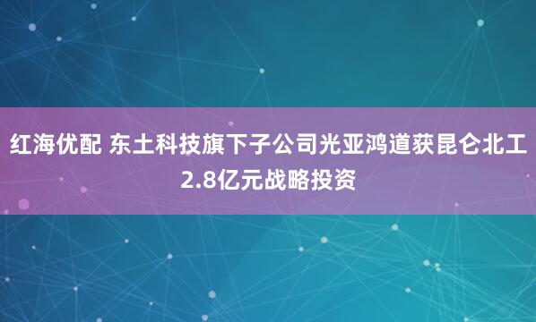 红海优配 东土科技旗下子公司光亚鸿道获昆仑北工2.8亿元战略投资