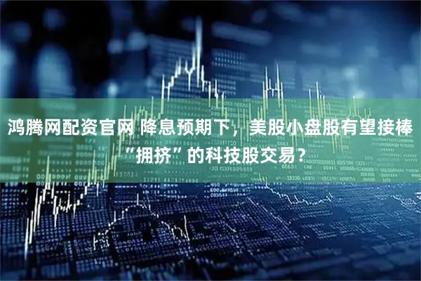 鸿腾网配资官网 降息预期下，美股小盘股有望接棒 “拥挤”的科技股交易？