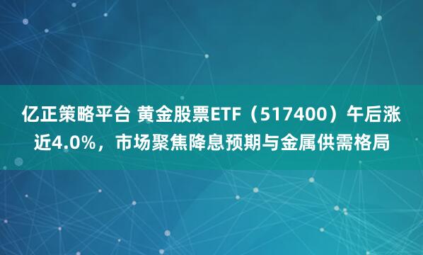 亿正策略平台 黄金股票ETF（517400）午后涨近4.0%，市场聚焦降息预期与金属供需格局