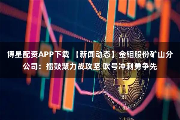 博星配资APP下载 【新闻动态】金钼股份矿山分公司：擂鼓聚力战攻坚 吹号冲刺勇争先
