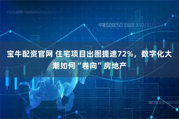 宝牛配资官网 住宅项目出图提速72%，数字化大潮如何“卷向”房地产