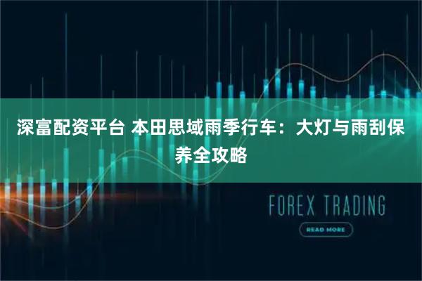 深富配资平台 本田思域雨季行车：大灯与雨刮保养全攻略