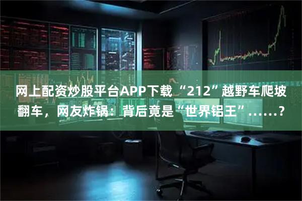 网上配资炒股平台APP下载 “212”越野车爬坡翻车，网友炸锅：背后竟是“世界铝王”……？