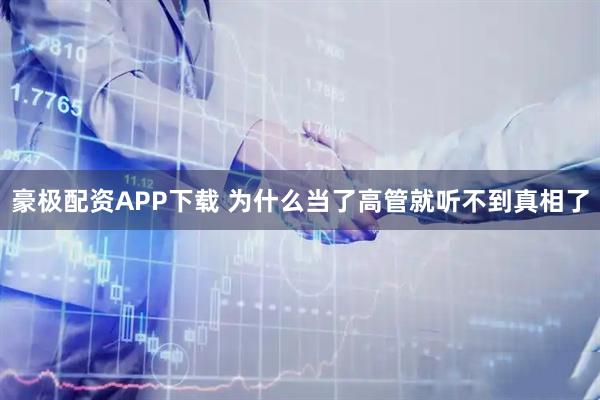 豪极配资APP下载 为什么当了高管就听不到真相了