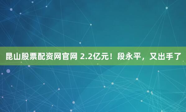 昆山股票配资网官网 2.2亿元！段永平，又出手了