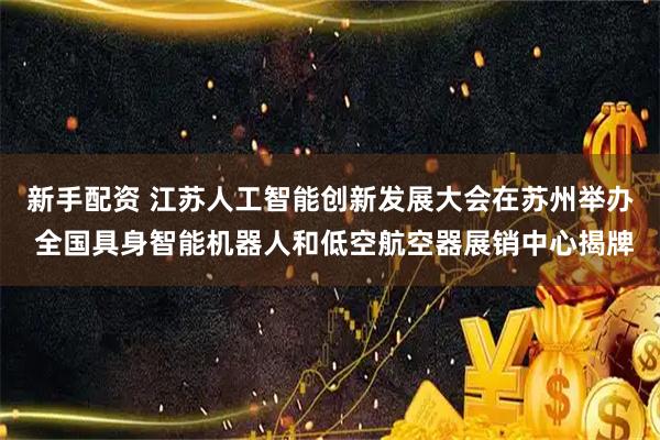 新手配资 江苏人工智能创新发展大会在苏州举办 全国具身智能机器人和低空航空器展销中心揭牌