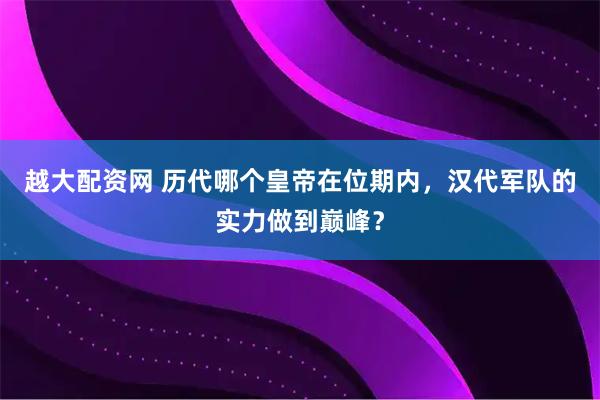越大配资网 历代哪个皇帝在位期内，汉代军队的实力做到巅峰？
