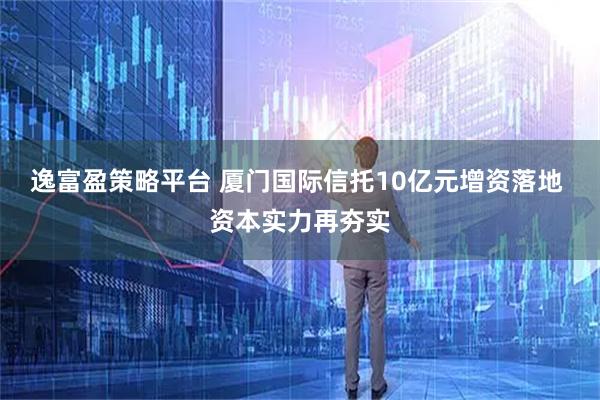 逸富盈策略平台 厦门国际信托10亿元增资落地 资本实力再夯实