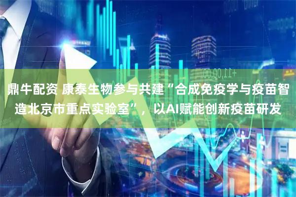 鼎牛配资 康泰生物参与共建“合成免疫学与疫苗智造北京市重点实验室”，以AI赋能创新疫苗研发