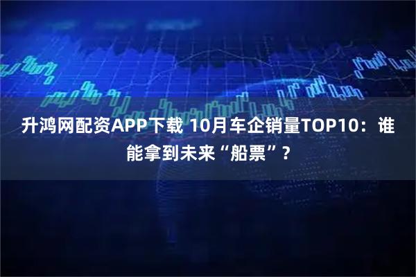 升鸿网配资APP下载 10月车企销量TOP10：谁能拿到未来“船票”？