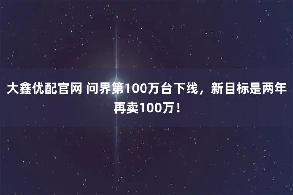大鑫优配官网 问界第100万台下线，新目标是两年再卖100万！
