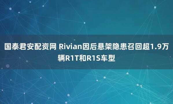 国泰君安配资网 Rivian因后悬架隐患召回超1.9万辆R1T和R1S车型