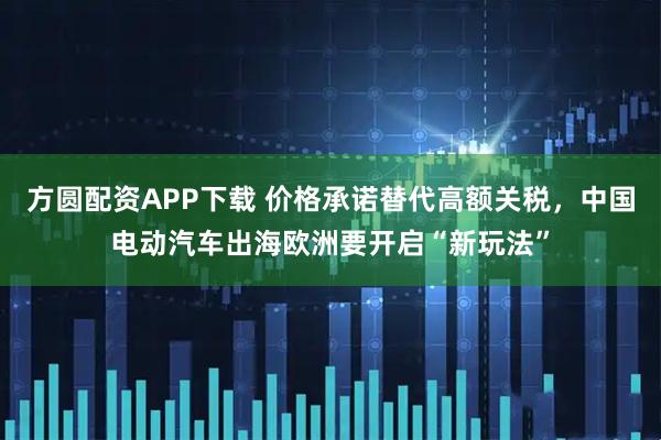 方圆配资APP下载 价格承诺替代高额关税，中国电动汽车出海欧洲要开启“新玩法”