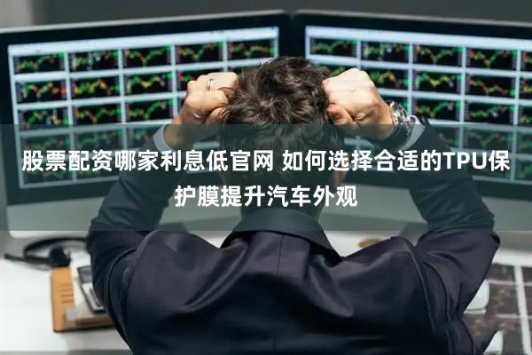 股票配资哪家利息低官网 如何选择合适的TPU保护膜提升汽车外观