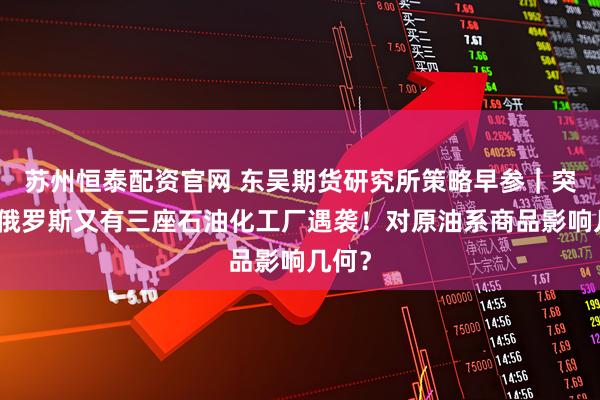 苏州恒泰配资官网 东吴期货研究所策略早参｜突发，俄罗斯又有三座石油化工厂遇袭！对原油系商品影响几何？