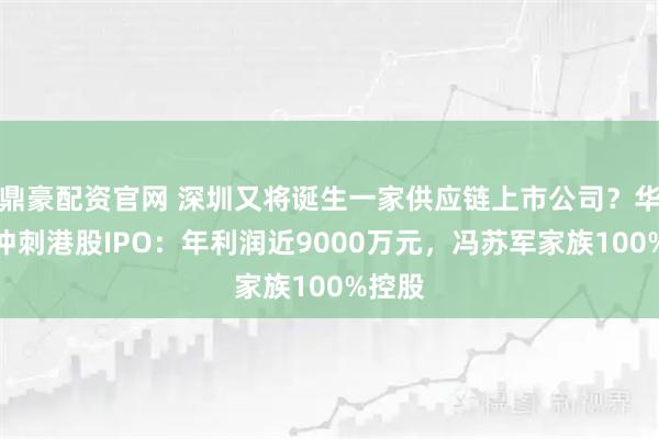 鼎豪配资官网 深圳又将诞生一家供应链上市公司？华富洋冲刺港股IPO：年利润近9000万元，冯苏军家族100%控股