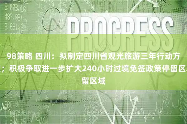 98策略 四川：拟制定四川省观光旅游三年行动方案；积极争取进一步扩大240小时过境免签政策停留区域