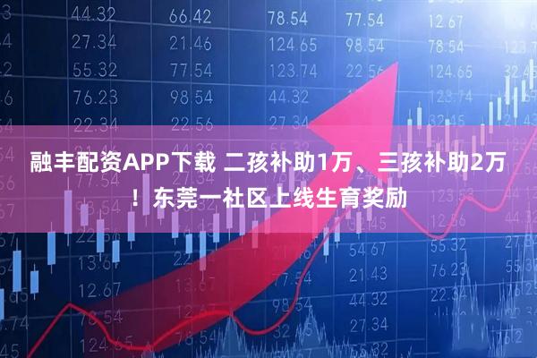 融丰配资APP下载 二孩补助1万、三孩补助2万！东莞一社区上线生育奖励