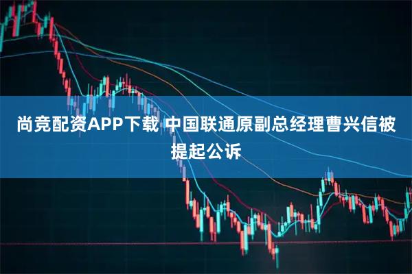 尚竞配资APP下载 中国联通原副总经理曹兴信被提起公诉