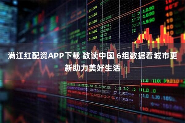 满江红配资APP下载 数读中国 6组数据看城市更新助力美好生活