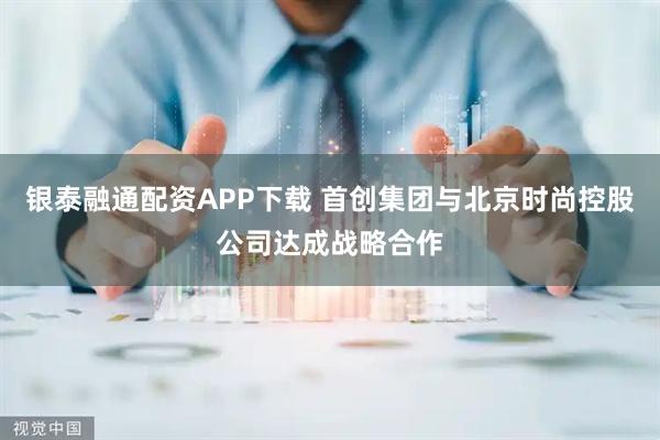 银泰融通配资APP下载 首创集团与北京时尚控股公司达成战略合作