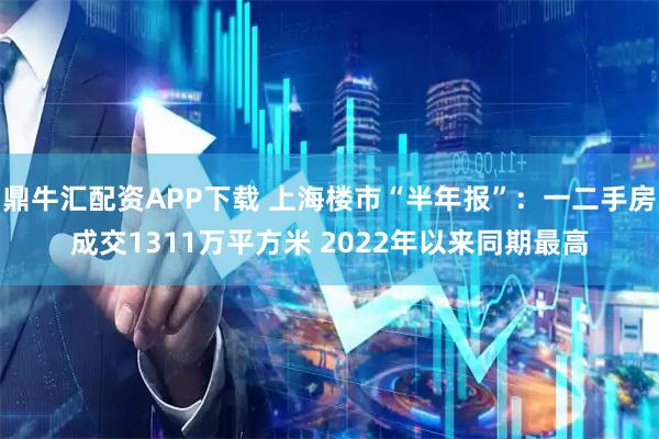 鼎牛汇配资APP下载 上海楼市“半年报”：一二手房成交1311万平方米 2022年以来同期最高