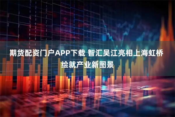 期货配资门户APP下载 智汇吴江亮相上海虹桥 绘就产业新图景
