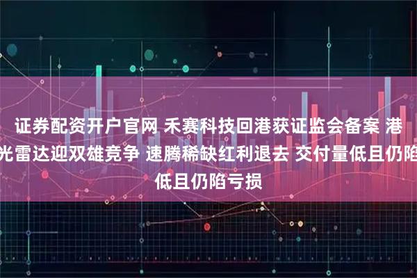 证券配资开户官网 禾赛科技回港获证监会备案 港股激光雷达迎双雄竞争 速腾稀缺红利退去 交付量低且仍陷亏损