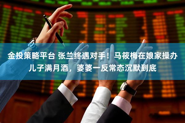 金投策略平台 张兰终遇对手！马筱梅在娘家操办儿子满月酒，婆婆一反常态沉默到底