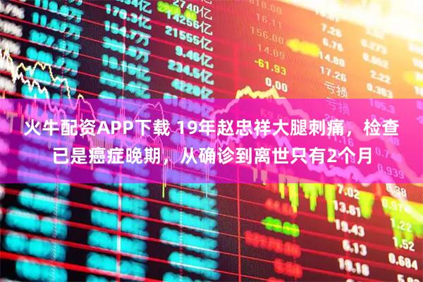 火牛配资APP下载 19年赵忠祥大腿刺痛，检查已是癌症晚期，从确诊到离世只有2个月