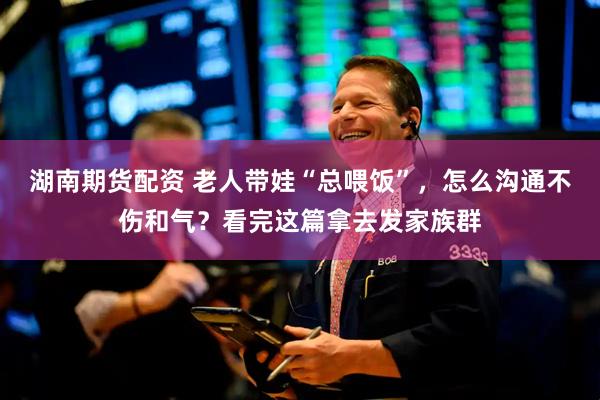 湖南期货配资 老人带娃“总喂饭”，怎么沟通不伤和气？看完这篇拿去发家族群